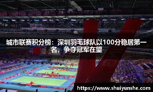 城市联赛积分榜：深圳羽毛球队以100分稳居第一名，争夺冠军在望